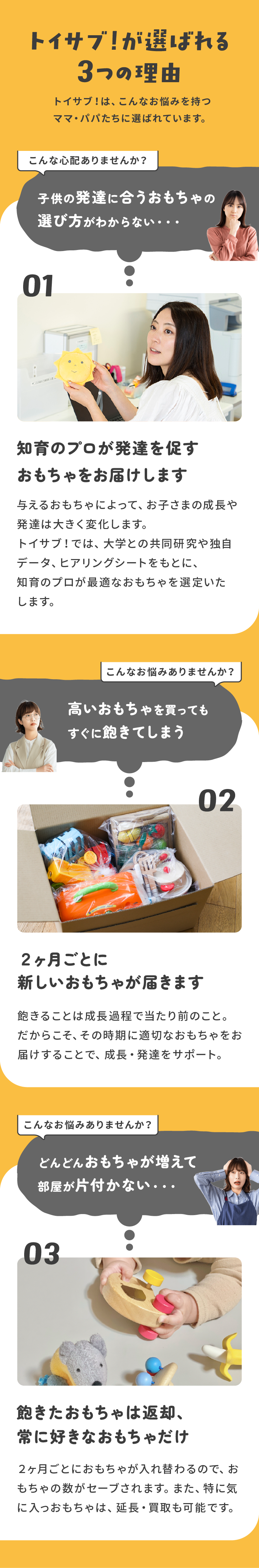 トイサブ！が選ばれる3つの理由　１．「子供の発達に合うおもちゃの選び方がわからない・・・」→知育のプロが発達を促すおもちゃをお届けします 与えるおもちゃによって、お子さまの成長や発達は大きく変化します。トイサブ！では、大学との共同研究や独自データ、ヒアリングシートをもとに、知育のプロが最適なおもちゃを選定いたします。2.「高いおもちゃを買ってもすぐに飽きてしまう」→２ヶ月ごとに新しいおもちゃが届きます 飽きることは成長過程で当たり前のこと。だからこそ、その時期に適切なおもちゃをお届けすることで、成長・発達をサポート。３．「どんどんおもちゃが増えて部屋が片付かない・・・」飽きたおもちゃは返却、常に好きなおもちゃだけ ２ヶ月ごとにおもちゃが入れ替わるので、おもちゃの数がセーブされます。また、特に気に入っおもちゃは、延長・買取も可能です。