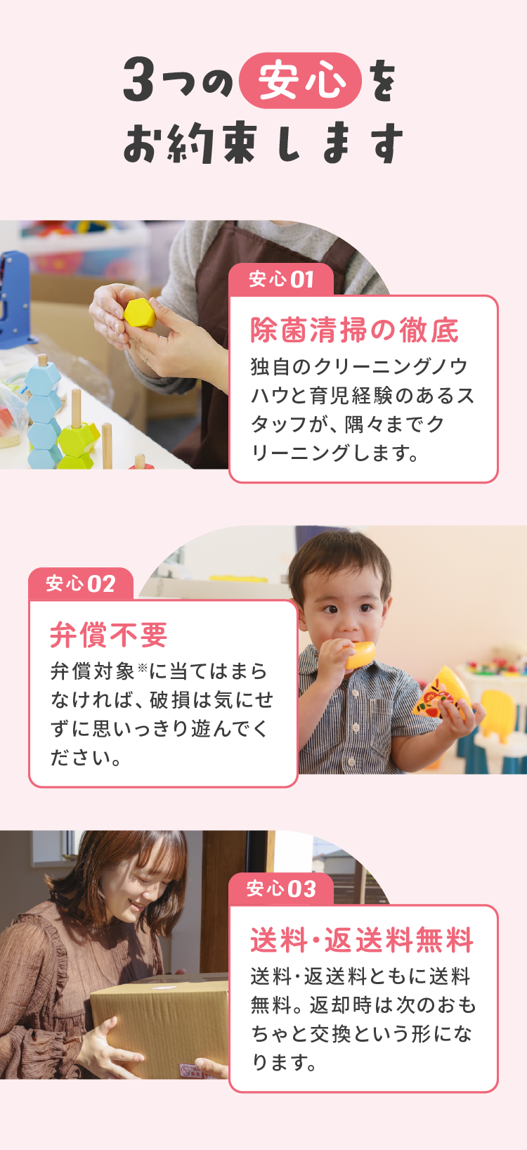 3つの安心をお約束します 安心01：除菌清掃の徹底 独自のクリーニングノウハウと育児経験のあるスタッフが、隅々までクリーニングします。安心02：弁償不要 弁償対象※に当てはまらなければ、破損は気にせずに思いっきり遊んでください。安心03：送料･返送料無料 送料･返送料ともに送料無料。返却時は次のおもちゃと交換という形になります。