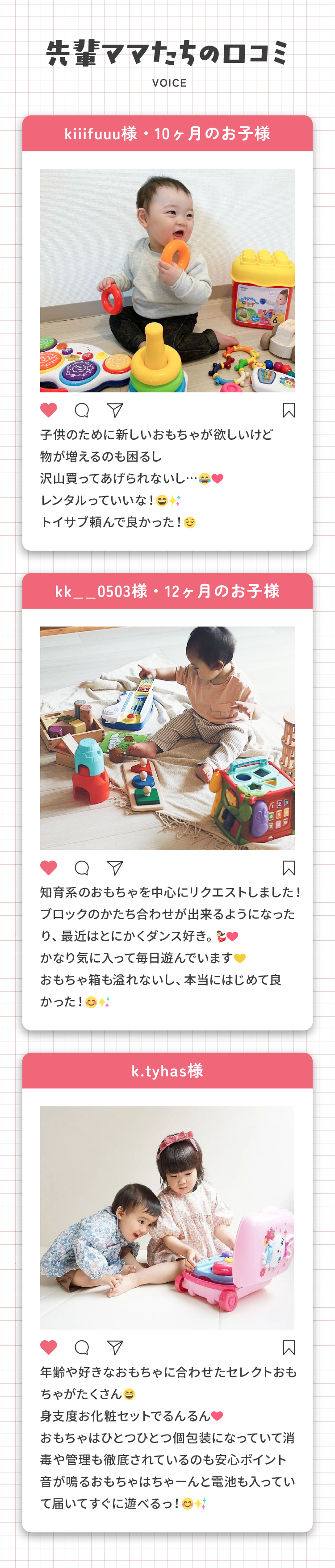 先輩ママたちの口コミ「子供のために新しいおもちゃが欲しいけど物が増えるのも困るし沢山買ってあげられないし…レンタルっていいな！トイサブ頼んで良かった！」（kiiifuuu様・10ヶ月のお子様）「知育系のおもちゃを中心にリクエストしました！ブロックのかたち合わせが出来るようになったり、最近はとにかくダンス好き。かなり気に入って毎日遊んでいますおもちゃ箱も溢れないし、本当にはじめて良かった！」（kk__0503様・12ヶ月のお子様）「年齢や好きなおもちゃに合わせたセレクトおもちゃがたくさん身支度お化粧セットでるんるんおもちゃはひとつひとつ個包装になっていて消毒や管理も徹底されているのも安心ポイント音が鳴るおもちゃはちゃーんと電池も入っていて届いてすぐに遊べるっ！」(k.tyhas様)