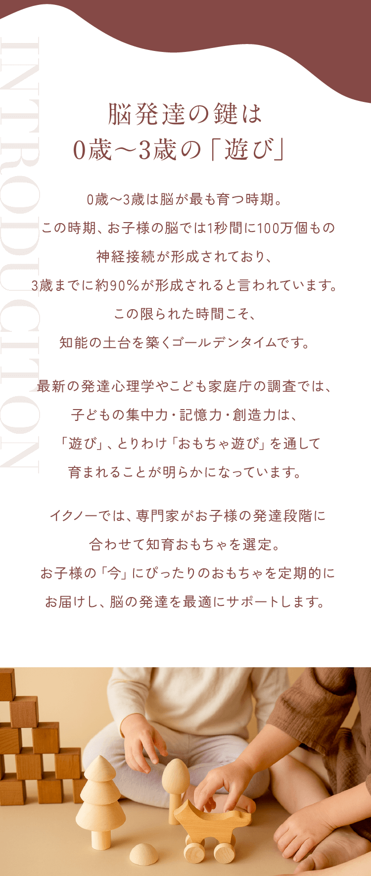脳発達の鍵は0歳〜3歳の「遊び」0歳〜3歳は脳が最も育つ時期。この時期、お子様の脳では1秒間に100万個もの神経接続が形成されており、3歳までに約90％が形成されると言われています。この限られた時間こそ、知能の土台を築くゴールデンタイムです。最新の発達心理学やこども家庭庁の調査では、子どもの集中力・記憶力・創造力は、「遊び」、とりわけ「おもちゃ遊び」を通して育まれることが明らかになっています。イクノーでは、専門家がお子様の発達段階に合わせて知育おもちゃを選定。お子様の「今」にぴったりのおもちゃを定期的にお届けし、脳の発達を最適にサポートします。