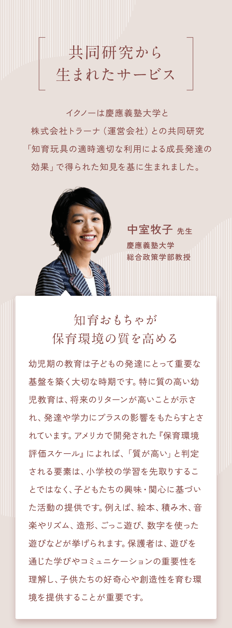 【共同研究から生まれたサービス】イクノーは慶應義塾大学との共同研究「知育玩具が与える成長・発達への影響」で得られた知見を基に生まれました。中室牧子 先生慶應義塾大学総合政策学部教授　知育おもちゃが保育環境の質を高める　幼児期の微細運動や積み木遊び、音楽、ごっこ遊びなど「遊びを通した活動」が、就学後の学力に影響するという研究結果があります。イクノーとの共同研究では、知育おもちゃがこの活動を支え、保育環境の質向上に寄与することが確認されました。私たちは科学的検証を通じて、イクノーとともに、日本の幼児教育の発展に貢献したいと考えています。