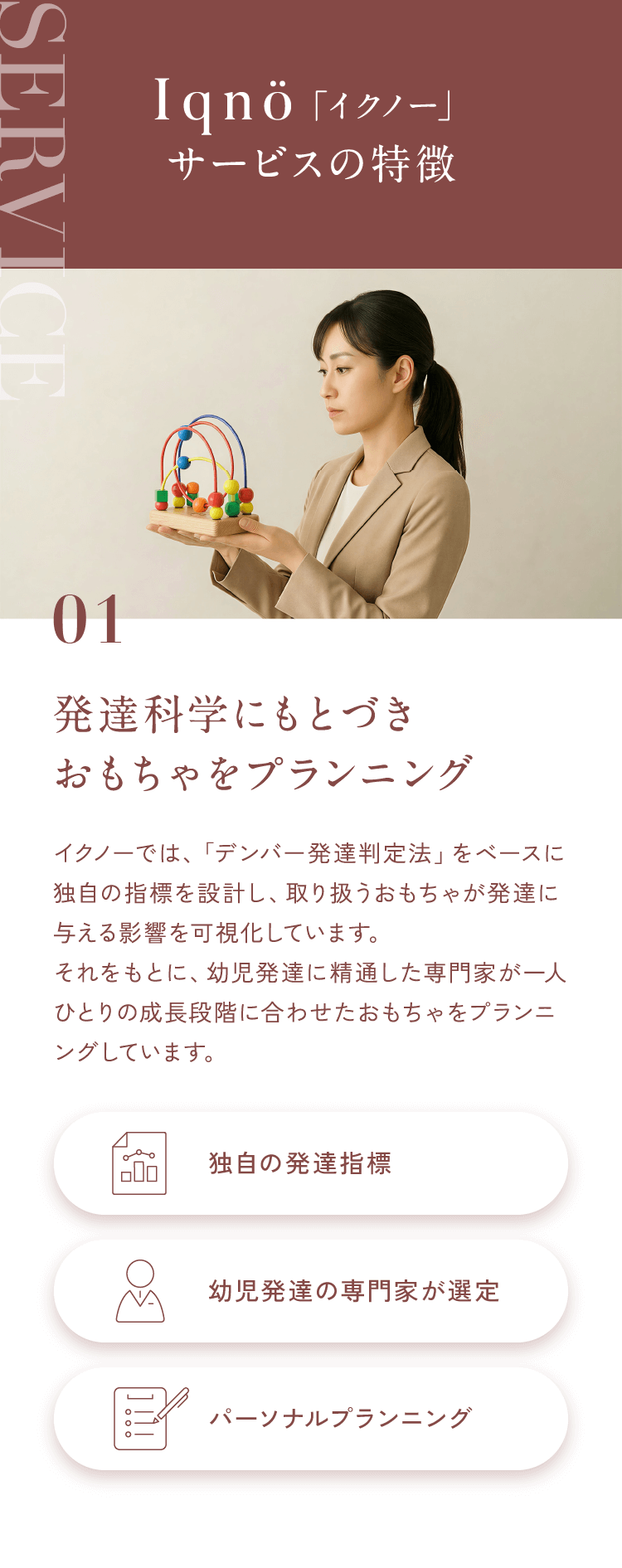 Iqnö「イクノー」サービスの特徴01発達科学にもとづきおもちゃをプランニングイクノーでは、「デンバー発達法」をベースに、独自の発達指標を設計。おもちゃが発達に与える影響を科学的に可視化し、幼児発達に精通した専門家が一人ひとりの発達に合ったプランニングをしています。【独自の発達指標】【幼児発達の専門家が選定】【パーソナルプランニング】