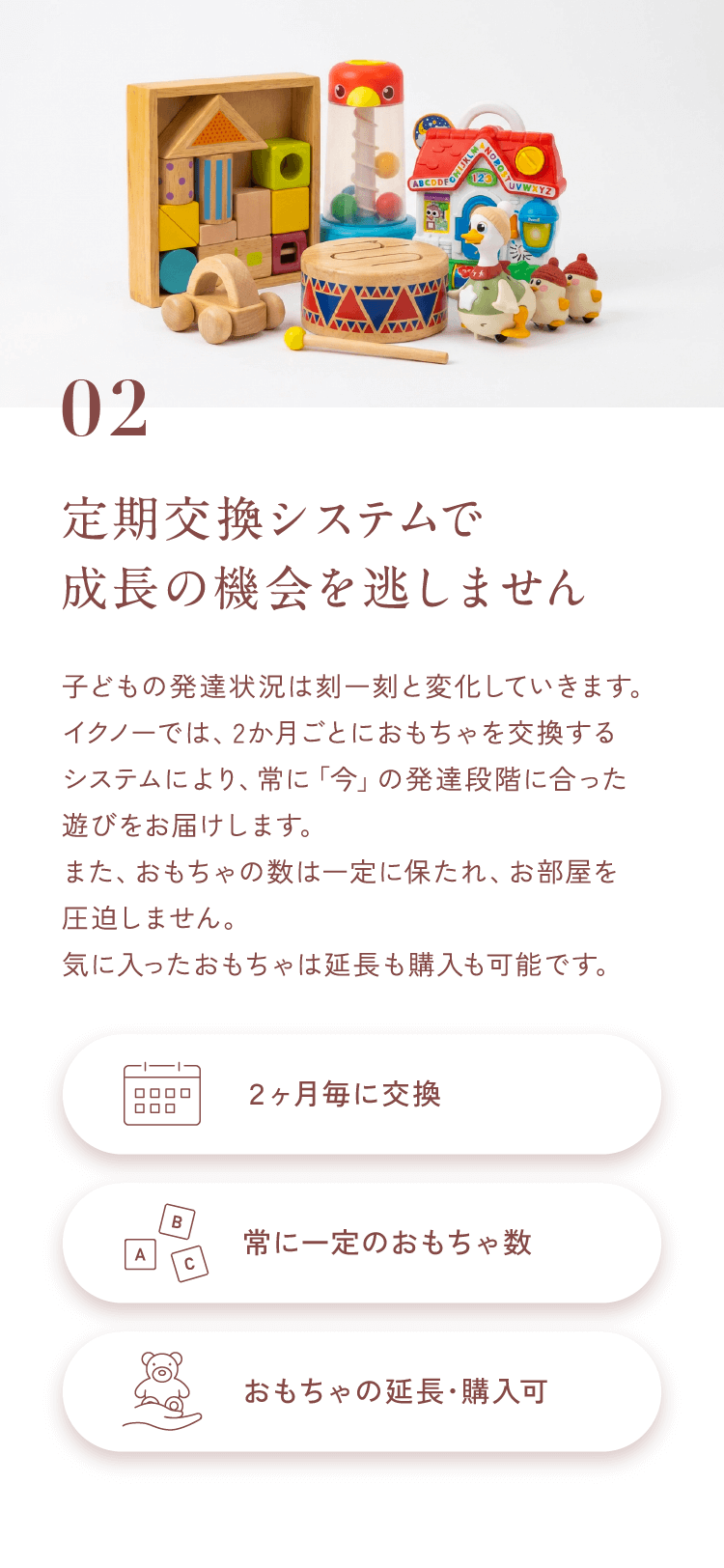 02定期交換システムで成長の機会を逃しません子どもの発達状況は刻一刻と変化していきます。イクノーでは、2か月ごとにおもちゃを交換するシステムにより、常に「今」の発達段階に合った遊びをお届けします。また、おもちゃの数は一定に保たれ、お部屋を圧迫しません。気に入ったおもちゃは延長も購入も可能です。【２ヶ月毎に交換】【常に一定のおもちゃ数】【おもちゃの延長･購入可】