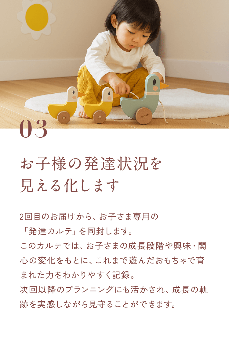 03お子様の発達状況を見える化します2回目のお届けから、お子さま専用の「発達カルテ」を同封します。このカルテでは、お子さまの成長段階や興味・関心の変化をもとに、これまで遊んだおもちゃで育まれた力をわかりやすく記録。次回以降のプランニングにも活かされ、成長の軌跡を実感しながら見守ることができます。