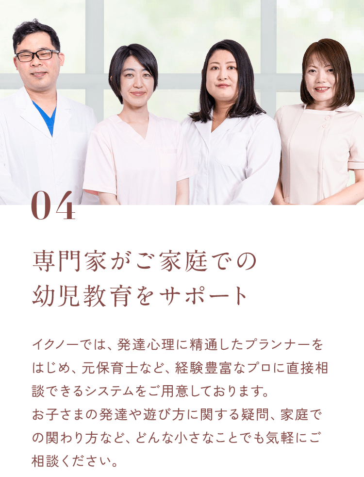 04専門家がご家庭での幼児教育をサポートイクノーでは、発達心理に精通したプランナーをはじめ、元保育士など、経験豊富なプロに直接相談できるシステムをご用意しております。お子さまの発達や遊び方に関する疑問、家庭での関わり方など、どんな小さなことでも気軽にご相談ください。