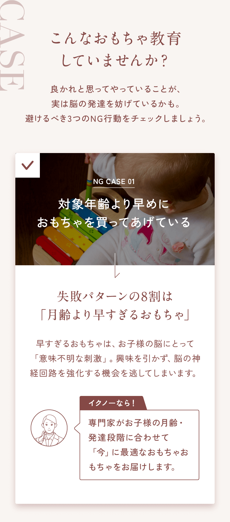 こんなおもちゃ教育していませんか？良かれと思ってやっていることが、実は脳の発達を妨げているかも。避けるべき3つのNG行動をチェックしましょう。NG CASE 01対象年齢より早めにおもちゃを買ってあげている→失敗パターンの8割は「月齢より早すぎるおもちゃ」早すぎるおもちゃは、お子様の脳にとって「意味不明な刺激」。興味を引かず、脳の神経回路を強化する機会を逃してしまいます。【イクノーなら！】専門家がお子様の月齢・発達段階に合わせて「今」に最適なおもちゃおもちゃをお届けします。