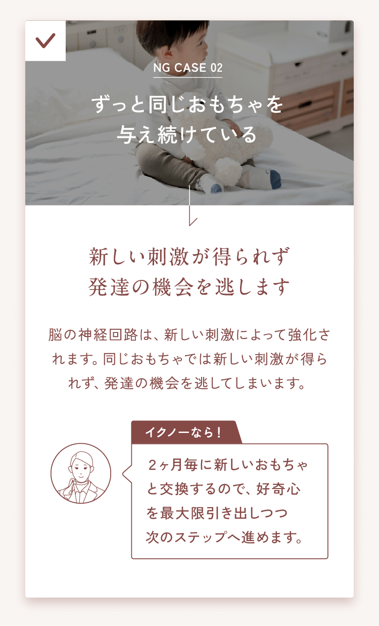 NG CASE 02ずっと同じおもちゃを与え続けている→新しい刺激が得られず発達の機会を逃します脳の神経回路は、新しい刺激によって強化されます。同じおもちゃでは新しい刺激が得られず、発達の機会を逃してしまいます。【イクノーなら！】２ヶ月毎に新しいおもちゃと交換するので、好奇心を最大限引き出しつつ次のステップへ進めます。