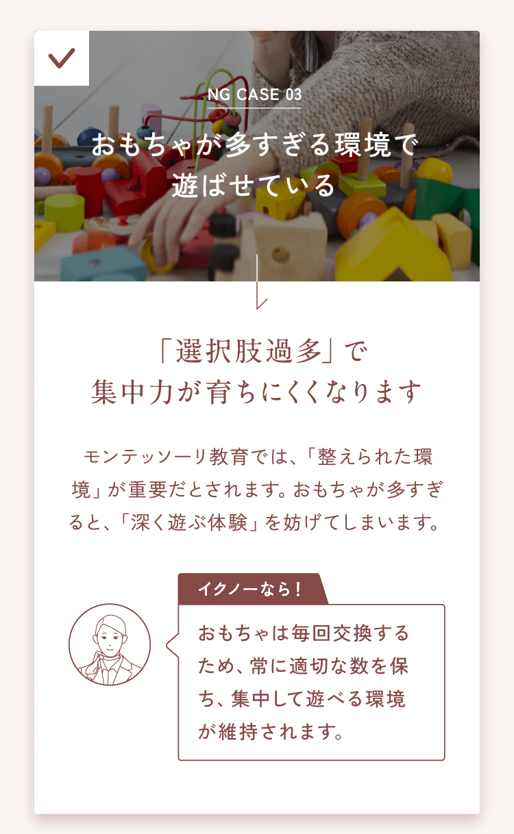 NG CASE 03おもちゃが多すぎる環境で遊ばせている→「選択肢過多」で集中力が育ちにくくなりますモンテッソーリ教育では、「整えられた環境」が重要だとされます。おもちゃが多すぎると、「深く遊ぶ体験」を妨げてしまいます。【イクノーなら！】おもちゃは毎回交換するため、常に適切な数を保ち、集中して遊べる環境が維持されます。
