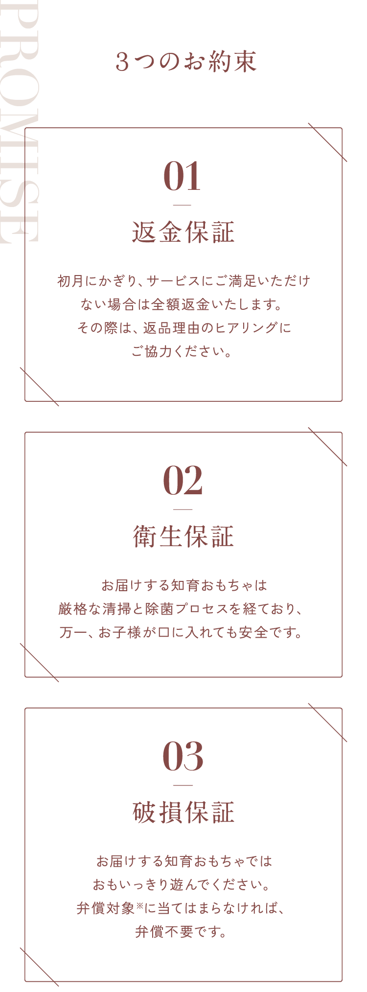 ３つのお約束01【返金保証】初月にかぎり、サービスにご満足いただけない場合は全額返金いたします。その際は、返品理由のヒアリングにご協力ください。02【衛生保証】お届けする知育おもちゃは厳格な清掃と除菌プロセスを経ており、万一、お子様が口に入れても安全です。03【破損保証】お届けする知育おもちゃではおもいっきり遊んでください。弁償対象※に当てはまらなければ、弁償不要です。